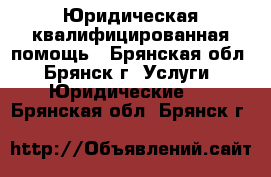 Юридическая квалифицированная помощь - Брянская обл., Брянск г. Услуги » Юридические   . Брянская обл.,Брянск г.